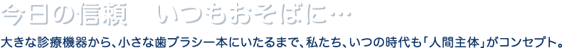 今日の信頼いつもおそばに…大きな診療機器から、小さな歯ブラシ一本にいたるまで、私たち、いつの時代も「人間主体」がコンセプト。